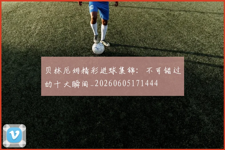 贝林厄姆精彩进球集锦:不可错过的十大瞬间_20260605171444