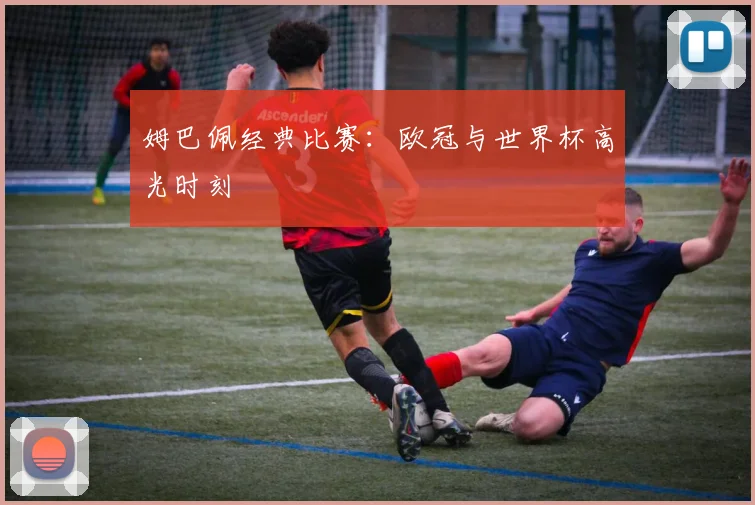 姆巴佩经典比赛：欧冠与世界杯高光时刻