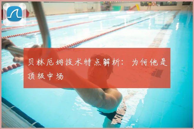 贝林厄姆技术特点解析:为何他是顶级中场