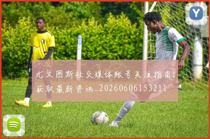 尤文图斯社交媒体账号关注指南：获取最新资讯_20260606153211