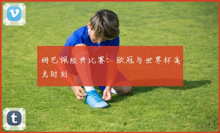 姆巴佩经典比赛:欧冠与世界杯高光时刻